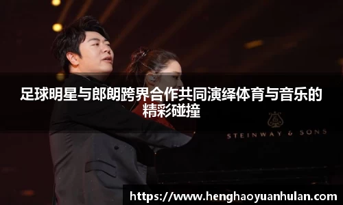 足球明星与郎朗跨界合作共同演绎体育与音乐的精彩碰撞