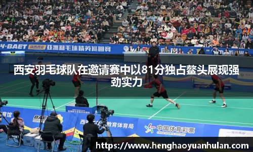 西安羽毛球队在邀请赛中以81分独占鳌头展现强劲实力