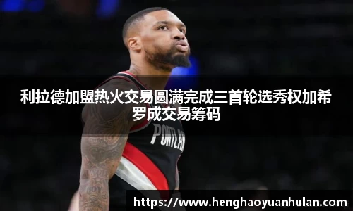 利拉德加盟热火交易圆满完成三首轮选秀权加希罗成交易筹码